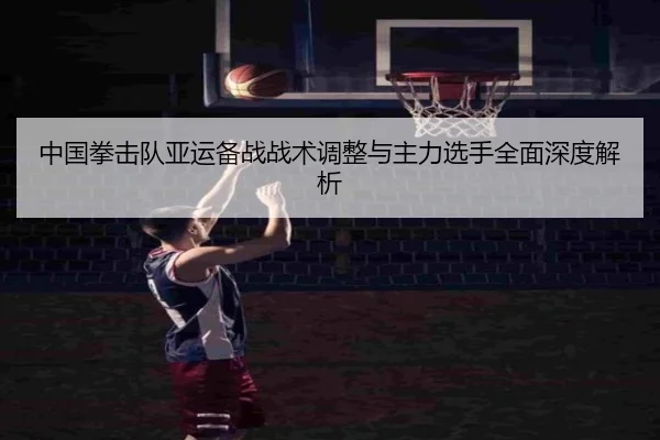 中国拳击队亚运备战战术调整与主力选手全面深度解析