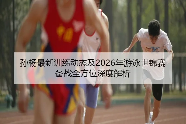 孙杨最新训练动态及2026年游泳世锦赛备战全方位深度解析