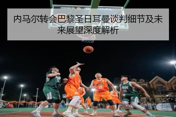 内马尔转会巴黎圣日耳曼谈判细节及未来展望深度解析